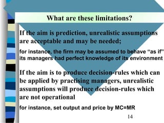 What are these limitations?
          What are these limitations?

If the aim is prediction, unrealistic assumptions
are acceptable and may be needed;
for instance, the firm may be assumed to behave “as if”
its managers had perfect knowledge of its environment

If the aim is to produce decision-rules which can
be applied by practising managers, unrealistic
assumptions will produce decision-rules which
are not operational
for instance, set output and price by MC=MR
                                         14
 