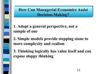 How Can Managerial Economics Assist
   How Can Managerial Economics Assist
           Decision-Making?
           Decision-Making?

1. Adopt a general perspective, not a
sample of one
2. Simple models provide stepping stone to
more complexity and realism
3. Thinking logically has value itself and can
expose sloppy thinking


                                     15
 