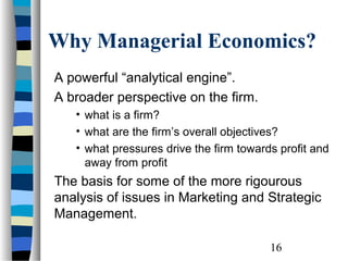 Why Managerial Economics?
A powerful “analytical engine”.
A broader perspective on the firm.
   • what is a firm?
   • what are the firm’s overall objectives?
   • what pressures drive the firm towards profit and
     away from profit
The basis for some of the more rigourous
analysis of issues in Marketing and Strategic
Management.

                                         16
 