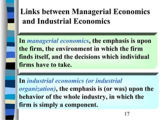 Links between Managerial Economics
and Industrial Economics

In managerial economics, the emphasis is upon
the firm, the environment in which the firm
finds itself, and the decisions which individual
firms have to take.

In industrial economics (or industrial
organization), the emphasis is (or was) upon the
behavior of the whole industry, in which the
firm is simply a component.
                                      17
 