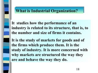 What is Industrial Organization?
  What is Industrial Organization?

It studies how the performance of an
industry is related to its structure, that is, to
the number and size of firms it contains.
It is the study of markets for goods and of
the firms which produce them. It is the
study of industry. It is more concerned with
why markets are structured the way they
are and behave the way they do.

                                         18
 