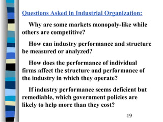 Questions Asked in Industrial Organization:
  Why are some markets monopoly-like while
others are competitive?
  How can industry performance and structure
be measured or analyzed?
   How does the performance of individual
firms affect the structure and performance of
the industry in which they operate?
   If industry performance seems deficient but
remediable, which government policies are
likely to help more than they cost?
                                      19
 