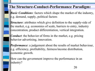 The Structure-Conduct-Performance Paradigm:
The Structure-Conduct-Performance Paradigm:
Basic Conditions: factors which shape the market of the industry,
e.g. demand, supply, political factors
Structure: attributes which give definition to the supply-side of
the market, e.g. economies of scale, barriers to entry, industry
concentration, product differentiation, vertical integration.
Conduct: the behavior of firms in the market, e.g. pricing
behavior advertising, innovation.
Performance: a judgement about the results of market behaviour,
e.g. efficiency, profitability, fairness/income distribution,
economic growth.
How can the government improve the performance in an
industry?
                                                   20
 