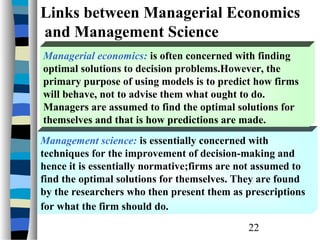 Links between Managerial Economics
and Management Science
Managerial economics: is often concerned with finding
optimal solutions to decision problems.However, the
primary purpose of using models is to predict how firms
will behave, not to advise them what ought to do.
Managers are assumed to find the optimal solutions for
themselves and that is how predictions are made.
Management science: is essentially concerned with
techniques for the improvement of decision-making and
hence it is essentially normative;firms are not assumed to
find the optimal solutions for themselves. They are found
by the researchers who then present them as prescriptions
for what the firm should do.
                                             22
 