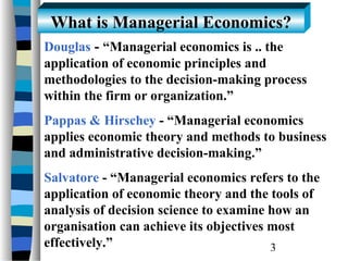 What is Managerial Economics?
Douglas - “Managerial economics is .. the
application of economic principles and
methodologies to the decision-making process
within the firm or organization.”
Pappas & Hirschey - “Managerial economics
applies economic theory and methods to business
and administrative decision-making.”
Salvatore - “Managerial economics refers to the
application of economic theory and the tools of
analysis of decision science to examine how an
organisation can achieve its objectives most
effectively.”                           3
 