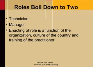 Roles Boil Down to Two
• Technician
• Manager
• Enacting of role is a function of the
  organization, culture of the country and
  training of the practitioner




                 This is PR 11th Edition
                Newsom, Turk and Kruckeberg
 