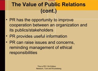 The Value of Public Relations
             (cont.)
• PR has the opportunity to improve
  cooperation between an organization and
  its publics/stakeholders
• PR provides useful information
• PR can raise issues and concerns,
  reminding management of ethical
  responsibilities


                This is PR 11th Edition
               Newsom, Turk and Kruckeberg
 
