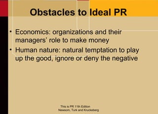 Obstacles to Ideal PR
• Economics: organizations and their
  managers’ role to make money
• Human nature: natural temptation to play
  up the good, ignore or deny the negative




                This is PR 11th Edition
               Newsom, Turk and Kruckeberg
 