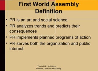 First World Assembly
            Definition
• PR is an art and social science
• PR analyzes trends and predicts their
  consequences
• PR implements planned programs of action
• PR serves both the organization and public
  interest



                This is PR 11th Edition
               Newsom, Turk and Kruckeberg
 
