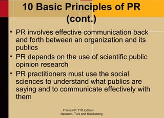 10 Basic Principles of PR
            (cont.)
• PR involves effective communication back
  and forth between an organization and its
  publics
• PR depends on the use of scientific public
  opinion research
• PR practitioners must use the social
  sciences to understand what publics are
  saying and to communicate effectively with
  them
                This is PR 11th Edition
               Newsom, Turk and Kruckeberg
 