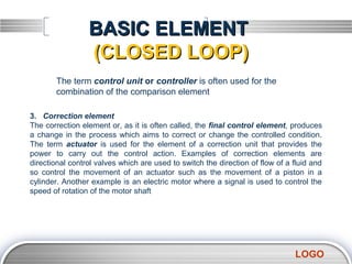 BASIC ELEMENT
                 (CLOSED LOOP)
       The term control unit or controller is often used for the
       combination of the comparison element

3. Correction element
The correction element or, as it is often called, the final control element, produces
a change in the process which aims to correct or change the controlled condition.
The term actuator is used for the element of a correction unit that provides the
power to carry out the control action. Examples of correction elements are
directional control valves which are used to switch the direction of flow of a fluid and
so control the movement of an actuator such as the movement of a piston in a
cylinder. Another example is an electric motor where a signal is used to control the
speed of rotation of the motor shaft




                                                                               LOGO
 