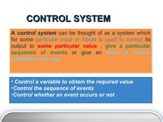CONTROL SYSTEM
A control system can be thought of as a system which
for some particular input or inputs is used to control its
output to some particular value , give a particular
sequence of events or give an event if certain
conditions are met .



• Control a variable to obtain the required value
•Control the sequence of events
•Control whether an event occurs or not
 