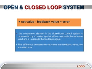 OPEN & CLOSED LOOP SYSTEM

     + set value - feedback value = error


   • the comparison element in the closed-loop control system is
    represented by a circular symbol with a + opposite the set value
    input and a - opposite the feedback signal.

   • This difference between the set value and feedback value, the
     so-called error




                                                              LOGO
 