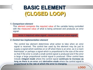 BASIC ELEMENT
              (CLOSED LOOP)
1. Comparison element
   This element compares the required value of the variable being controlled
   with the measured value of what is being achieved and produces an error
   signal:
         error = required value signal - measured actual value signal

2. Control law implementation element
    The control law element determines what action to take when an error
    signal is received. The control law used by the element may be just to
    supply a signal which switches on or off when there is an error, as in a room
    thermostat, or perhaps a signal which is proportional to the size of the error
    so that if the error is small a small control signal is produced and if the error
    is large a large proportional control signal is produced. Other control laws
    include integral mode where the control signal continues to increase as
    long as there is an error and derivative mode where the control signal is
    proportional to the rate at which the error is changing.
                                                                              LOGO
 