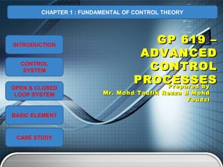 CHAPTER 1 : FUNDAMENTAL OF CONTROL THEORY




INTRODUCTION
                                     GP 619 –
                                   ADVANCED
  CONTROL
   SYSTEM                           CONTROL
                                  PROCESSES
                                      Prepared by
OPEN & CLOSED
 LOOP SYSTEM             Mr. Mohd Taufik Rezza B Mohd
                                                Foudzi

BASIC ELEMENT



 CASE STUDY
 