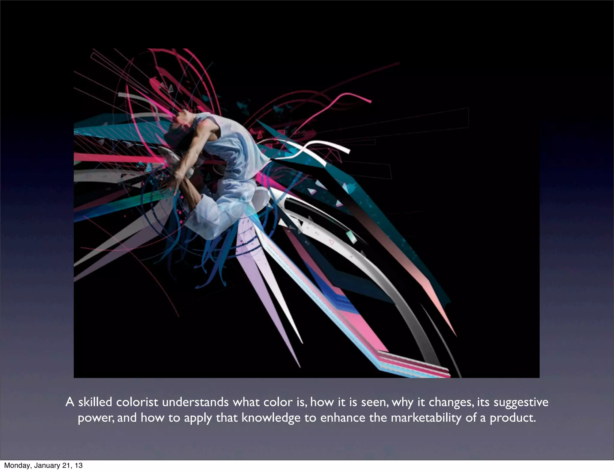 A skilled colorist understands what color is, how it is seen, why it changes, its suggestive
  power, and how to apply that knowledge to enhance the marketability of a product.
 