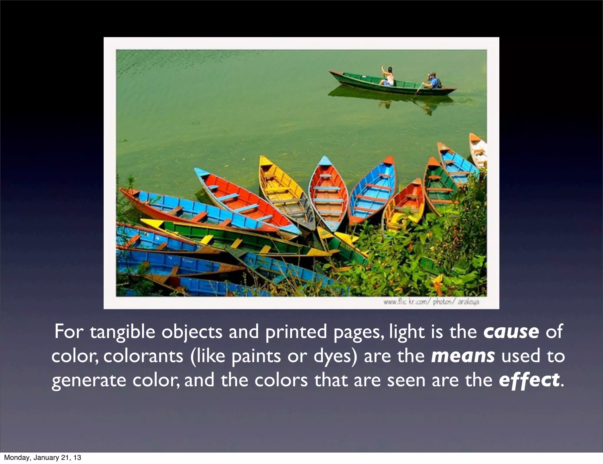 For tangible objects and printed pages, light is the cause of
color, colorants (like paints or dyes) are the means used to
generate color, and the colors that are seen are the effect.
 