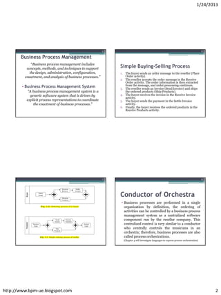 1/24/2013




                                                           5                                                                               6

       Business Process Management
             “Business process management includes
          concepts, methods, and techniques to support         Simple Buying-Selling Process
            the design, administration, configuration,         1. The buyer sends an order message to the reseller (Place
         enactment, and analysis of business processes.”          Order activity).
                                                               2. The reseller accepts the order message in the Receive
                                                                  Order activity. The order information is then extracted
        • Business Process Management System                      from the message, and order processing continues.
                                                               3. The reseller sends an invoice (Send Invoice) and ships
           “A business process management system is a             the ordered products (Ship Products).
            generic software system that is driven by          4. The buyer receives the invoice in the Receive Invoice
                                                                  activity.
          explicit process representations to coordinate       5. The buyer sends the payment in the Settle Invoice
               the enactment of business processes.”              activity.
                                                               6. Finally, the buyer receives the ordered products in the
                                                                  Receive Products activity.




                                                           7                                                                               8




                                                               Conductor of Orchestra
                                                               • Business processes are performed in a single
                                                                 organization by definition, the ordering of
                                                                 activities can be controlled by a business process
                                                                 management system as a centralized software
                                                                 component run by the reseller company. This
                                                                 centralized control is very similar to a conductor
                                                                 who centrally controls the musicians in an
                                                                 orchestra; therefore, business processes are also
                                                                 called process orchestrations.
                                                                 (Chapter 4 will investigate languages to express process orchestration)




http://www.bpm-ue.blogspot.com                                                                                                                 2
 