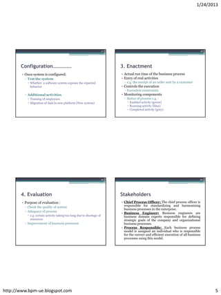 1/24/2013




                                                                        17                                                           18




       Configuration……………                                                    3. Enactment
        • Once system is configured:                                         • Actual run time of the business process
         ▫ Test the system                                                   • Entry of real activities
            Whether a software system exposes the expected                    ▫ e.g. the receipt of an order sent by a customer
             behavior                                                        • Controls the execution
                                                                               ▫ Execution constraints
         ▫ Additional activities                                             • Monitoring components
            Training of employees                                             ▫ Status of process e.g. :
            Migration of data in new platform (New system)                       Enabled activity (green)
                                                                                  Running activity (blue)
                                                                                  Completed activity (grey)




                                                                        19                                                           20




       4. Evaluation                                                         Stakeholders
        • Purpose of evaluation :                                            • Chief Process Officer: The chief process officer is
         ▫ Check the quality of system                                         responsible for standardizing and harmonizing
                                                                               business processes in the enterprise.
         ▫ Adequacy of process
                                                                             • Business Engineer: Business engineers are
            e.g. certain activity taking too long due to shortage of          business domain experts responsible for defining
             resources                                                         strategic goals of the company and organizational
         ▫ Improvement of business processes                                   business processes.
                                                                             • Process Responsible: Each business process
                                                                               model is assigned an individual who is responsible
                                                                               for the correct and efficient execution of all business
                                                                               processes using this model.




http://www.bpm-ue.blogspot.com                                                                                                            5
 