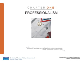 CHAPTER ONE

                              PROFESSIONALISM




                                “  Cookery is become an art, a noble science; cooks are gentleman.



                                                                                                        ”
                                                              – Robert Burton, British Author (1577-1640)




                                                                                                  Copyright ©2011 by Pearson Education, Inc.
On Cooking: A Textbook of Culinary Fundamentals, 5e
                                                                                                              publishing as Pearson [imprint]
Labensky • Hause • Martel
 