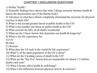 CHAPTER 1 DISCUSSION QUESTIONS
1) Define "health."
2) Scientific findings have shown that what 2 things seriously threaten health &
hasten the deterioration rate of the human body?
3) Advances in what have almost completely eliminated the necessity for physical
exertion in daily life?
4) What is the second greatest threat to public health in the US?
5) What is the number-one threat to public health in the US?
6) What account for 60% of all deaths worldwide?
7) What are the 3 basic factors that determine our health & longevity?
8) What is the life expectancy for:
A) US
B) Men
C) Women
9) What does the US rank in the world for life expectancy?
10) What % of the adult population in the US is obese?
11) What are the 4 leading causes of death in the US?
12) What are the "big five" factors that are responsible for almost 1.5 million
deaths each year?
13) What 4 factors affect health & well-being?
14) What is the difference between physical activity & exercise?
 