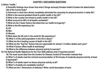 CHAPTER 1 DISCUSSION QUESTIONS
1) Define "health."
      2) Scientific findings have shown that what 2 things seriously threaten health & hasten the deterioration
      rate of the human body?
      3) Advances in what have almost completely eliminated the necessity for physical exertion in daily life?
      4) What is the second greatest threat to public health in the US?
      5) What is the number-one threat to public health in the US?
      6) What account for 60% of all deaths worldwide?
      7) What are the 3 basic factors that determine our health & longevity?
      8) What is the life expectancy for:
      A) US
      B) Men
      C) Women
      9) What does the US rank in the world for life expectancy?
      10) What % of the adult population in the US is obese?
      11) What are the 4 leading causes of death in the US?
      12) What are the "big five" factors that are responsible for almost 1.5 million deaths each year?
      13) What 4 factors affect health & well-being?
      14) What is the difference between physical activity & exercise?
15) The National Health Objectives for the Year 2020 address what 3 important points?
      16) The most recent data from the Centers for Disease Control & Prevention indicate that:
      A) What % of adults meet the minimal recommendation of 30 minutes of moderate physical activity at least
      5 days/week?
      B) What % of adults report no leisure physical activity at all?
      C) What % of adults are completely inactive?
      17) What are the 7 dimensions of wellness? Write a brief description of each.
 