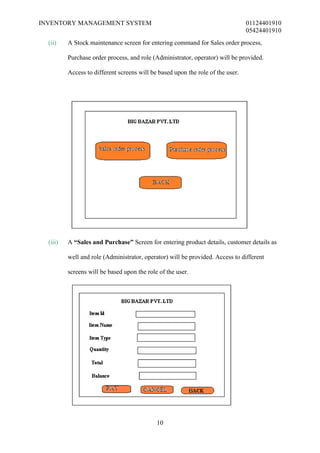 INVENTORY MANAGEMENT SYSTEM                                                      01124401910
                                                                                 05424401910
  (ii)    A Stock maintenance screen for entering command for Sales order process,

          Purchase order process, and role (Administrator, operator) will be provided.

          Access to different screens will be based upon the role of the user.




  (iii)   A “Sales and Purchase” Screen for entering product details, customer details as

          well and role (Administrator, operator) will be provided. Access to different

          screens will be based upon the role of the user.




                                             10
 
