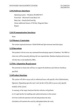 INVENTORY MANAGEMENT SYSTEM                                                     01124401910
                                                                                05424401910

2.10.2 Software Interfaces

      Operating system: - Windows 98/2002/NT/7.
      Front End: - Microsoft Visual Basic 6.0.
      Back end: - Oracle-OraClient10g
      (Some additional feature of VB like, Dtagrind, Data-
      Report



2.10.3Communication Interfaces

   None

2.11Memory Constraints

   The system required minimum 128mb RAM and 2gb minimum hard disk space.

2.12Operations

   This product will not cover any automated housekeeping aspects of database. The DBA at

   client site will be manually deleting old/ non required data. Database backup and recovery

   will also have to be handled by DBA.

2.13Site Adaptation Requirement

   The terminals at client side will have to support the hardware and software interfaces

   specified.

2.14Product functions

   The system will allow access only to authorized users with specific roles (Administrator,

   Operator). Depending upon the user’s role, he/she will be able to access only specific

   modules of the system.

   A summary of the major functions that the software will perform:

   (i) A Login facility for enabling only authorized access to the system.

   (ii) Users (with role operator) will sell and purchase the item.

   (iii)Admin will maintain the stock by add/update/delete the stock.
                                              12
 