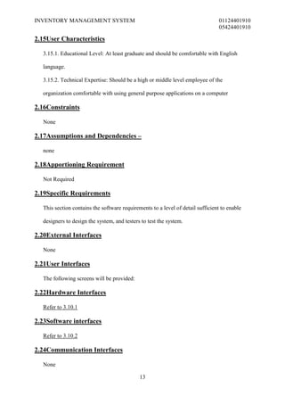 INVENTORY MANAGEMENT SYSTEM                                                      01124401910
                                                                                 05424401910

2.15User Characteristics

  3.15.1. Educational Level: At least graduate and should be comfortable with English

  language.

  3.15.2. Technical Expertise: Should be a high or middle level employee of the

  organization comfortable with using general purpose applications on a computer

2.16Constraints

  None

2.17Assumptions and Dependencies –

  none

2.18Apportioning Requirement

  Not Required

2.19Specific Requirements

  This section contains the software requirements to a level of detail sufficient to enable

  designers to design the system, and testers to test the system.

2.20External Interfaces

  None

2.21User Interfaces

  The following screens will be provided:

2.22Hardware Interfaces

  Refer to 3.10.1

2.23Software interfaces

  Refer to 3.10.2

2.24Communication Interfaces

  None

                                             13
 