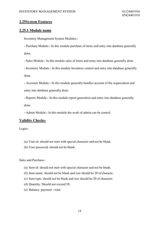INVENTORY MANAGEMENT SYSTEM                                                    01124401910
                                                                               05424401910

2.25System Features

2.25.1 Module name

   Inventory Management System Modules:-

   - Purchase Module:- In this module purchase of items and entry into database generally

   done.

   - Sales Module:- In this module sales of items and entry into database generally done.

   - Inventory Module:- In this module Inventory control and entry into database generally

   done.

   - Accounts Module:- In this module generally handles account of the organization and

   entry into database generally done.

   - Reports Module:- In this module report generation and entry into database generally

   done.

   - Admin Module:- In this module the work of admin can be control.

Validity Checks-

Login:-



   (a) User id: should not start with special character and not be blank.
   (b) User password: should not be blank.



Sales and Purchase:-

   (a) Item id: should not start with special character and not be blank.
   (b) Item name: should not be blank and size should be 20 of characte.
   (c) Item type: should not be blank and size should be 20 of character.
   (d) Quantity: Should not exceed 50.
   (e) Balance: payment - total.




                                              14
 