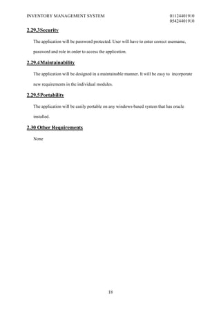 INVENTORY MANAGEMENT SYSTEM                                                    01124401910
                                                                               05424401910

2.29.3 Security

   The application will be password protected. User will have to enter correct username,

   password and role in order to access the application.

2.29.4 Maintainability

   The application will be designed in a maintainable manner. It will be easy to incorporate

   new requirements in the individual modules.

2.29.5 Portability

   The application will be easily portable on any windows-based system that has oracle

   installed.

2.30 Other Requirements

   None




                                             18
 