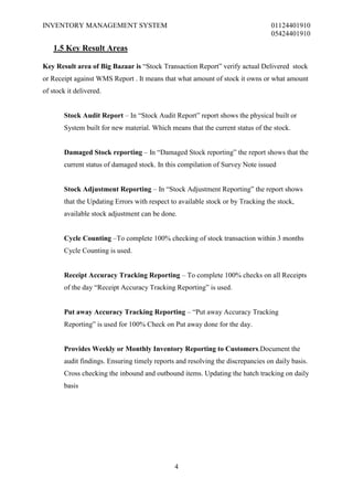 INVENTORY MANAGEMENT SYSTEM                                                       01124401910
                                                                                  05424401910

    1.5 Key Result Areas

Key Result area of Big Bazaar is “Stock Transaction Report” verify actual Delivered stock
or Receipt against WMS Report . It means that what amount of stock it owns or what amount
of stock it delivered.


        Stock Audit Report – In “Stock Audit Report” report shows the physical built or
        System built for new material. Which means that the current status of the stock.


        Damaged Stock reporting – In “Damaged Stock reporting” the report shows that the
        current status of damaged stock. In this compilation of Survey Note issued


        Stock Adjustment Reporting – In “Stock Adjustment Reporting” the report shows
        that the Updating Errors with respect to available stock or by Tracking the stock,
        available stock adjustment can be done.


        Cycle Counting –To complete 100% checking of stock transaction within 3 months
        Cycle Counting is used.


        Receipt Accuracy Tracking Reporting – To complete 100% checks on all Receipts
        of the day “Receipt Accuracy Tracking Reporting” is used.


        Put away Accuracy Tracking Reporting – “Put away Accuracy Tracking
        Reporting” is used for 100% Check on Put away done for the day.


        Provides Weekly or Monthly Inventory Reporting to Customers.Document the
        audit findings. Ensuring timely reports and resolving the discrepancies on daily basis.
        Cross checking the inbound and outbound items. Updating the hatch tracking on daily
        basis




                                               4
 
