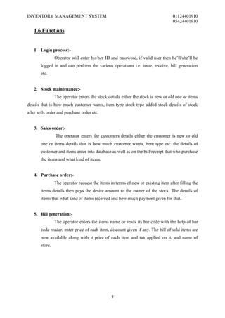 INVENTORY MANAGEMENT SYSTEM                                                       01124401910
                                                                                  05424401910

   1.6 Functions


   1. Login process:-
                Operator will enter his/her ID and password, if valid user then he’ll/she’ll be
       logged in and can perform the various operations i.e. issue, receive, bill generation
       etc.


   2. Stock maintenance:-
                The operator enters the stock details either the stock is new or old one or items
details that is how much customer wants, item type stock type added stock details of stock
after sells order and purchase order etc.


   3. Sales order:-
                The operator enters the customers details either the customer is new or old
       one or items details that is how much customer wants, item type etc. the details of
       customer and items enter into database as well as on the bill/receipt that who purchase
       the items and what kind of items.


   4. Purchase order:-
                The operator request the items in terms of new or existing item after filling the
       items details then pays the desire amount to the owner of the stock. The details of
       items that what kind of items received and how much payment given for that.


   5. Bill generation:-
                The operator enters the items name or reads its bar code with the help of bar
       code reader, enter price of each item, discount given if any. The bill of sold items are
       now available along with it price of each item and tax applied on it, and name of
       store.




                                                5
 