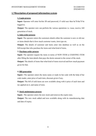 INVENTORY MANAGEMENT SYSTEM                                                     01124401910
                                                                                05424401910

1.7 Description of proposed information system-

     1. Login process
     Input: Operator will enter his/her ID and password, if valid user then he’ll/she’ll be
     logged in.
     Output: The operator now can perform the various operations i.e. issue, receive, bill
     generation of stock.
     2. Sales order process
     Input: The operator enters the customers details either the customer is new or old one
     or items details that is how much customer wants, item type etc.
     Output: The details of customer and items enter into database as well as on the
     bill/receipt that who purchase the items and what kind of items.
     3. Purchase order process
     Input: The operator request the items in terms of NEW ITEM or EXISTING ITEM
     after filling the item details then pays the desire amount to the owner of the stock.
     Output: The details of items that what kind of items received and how much payment
     given for that.


     4. Bill generation
     Input:: The operator enters the items name or reads its bar code with the help of bar
     code reader, enter price of each item, discount given if any.
     Output: The bill of sold items are now available along with it price of each item and
     tax applied on it, and name of store.


     5. Stock maintenance process
     Input:. The operator enters the new stock and removes the expire ones.
     Output: The new stock added and now available along with its manufacturing date
     and date of expiry.




                                             6
 