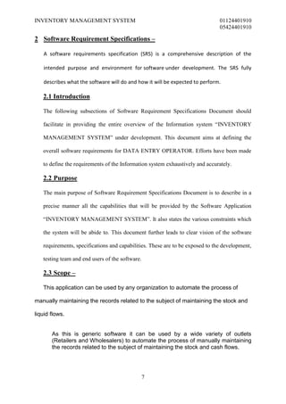 INVENTORY MANAGEMENT SYSTEM                                                    01124401910
                                                                               05424401910

2 Software Requirement Specifications –

   A software requirements specification (SRS) is a comprehensive description of the

   intended purpose and environment for software under development. The SRS fully

   describes what the software will do and how it will be expected to perform.

   2.1 Introduction

   The following subsections of Software Requirement Specifications Document should

   facilitate in providing the entire overview of the Information system “INVENTORY

   MANAGEMENT SYSTEM” under development. This document aims at defining the

   overall software requirements for DATA ENTRY OPERATOR. Efforts have been made

   to define the requirements of the Information system exhaustively and accurately.

   2.2 Purpose

   The main purpose of Software Requirement Specifications Document is to describe in a

   precise manner all the capabilities that will be provided by the Software Application

   “INVENTORY MANAGEMENT SYSTEM”. It also states the various constraints which

   the system will be abide to. This document further leads to clear vision of the software

   requirements, specifications and capabilities. These are to be exposed to the development,

   testing team and end users of the software.

   2.3 Scope –

   This application can be used by any organization to automate the process of

manually maintaining the records related to the subject of maintaining the stock and

liquid flows.


       As this is generic software it can be used by a wide variety of outlets
       (Retailers and Wholesalers) to automate the process of manually maintaining
       the records related to the subject of maintaining the stock and cash flows.




                                                 7
 