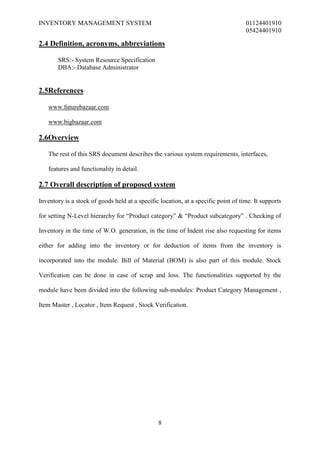 INVENTORY MANAGEMENT SYSTEM                                                         01124401910
                                                                                    05424401910

2.4 Definition, acronyms, abbreviations

       SRS:- System Resource Specification
       DBA:- Database Administrator


2.5References

   www.futurebazaar.com

   www.bigbazaar.com

2.6Overview

   The rest of this SRS document describes the various system requirements, interfaces,

   features and functionality in detail.

2.7 Overall description of proposed system

Inventory is a stock of goods held at a specific location, at a specific point of time. It supports

for setting N-Level hierarchy for “Product category” & “Product subcategory” . Checking of

Inventory in the time of W.O. generation, in the time of Indent rise also requesting for items

either for adding into the inventory or for deduction of items from the inventory is

incorporated into the module. Bill of Material (BOM) is also part of this module. Stock

Verification can be done in case of scrap and loss. The functionalities supported by the

module have been divided into the following sub-modules: Product Category Management ,

Item Master , Locator , Item Request , Stock Verification.




                                                8
 