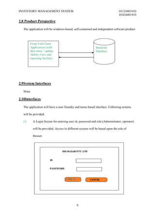 INVENTORY MANAGEMENT SYSTEM                                                     01124401910
                                                                                05424401910

2.8 Product Perspective

  The application will be windows-based, self-contained and independent software product.



        Front End Client
        Application (with                                    Backend
        data entry / update                                  Database
        /delete /view and
        reporting facility)




2.9System Interfaces

  None

2.10Interfaces

  The application will have a user friendly and menu based interface. Following screens

  will be provided.

  (i)     A Login Screen for entering user id, password and role (Administrator, operator)

          will be provided. Access to different screens will be based upon the role of

          theuser.




                                             9
 