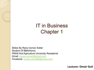 IT in Business
                        Chapter 1


Slides By Rana Usman Sattar
Student Of BBA(Hons)
PMAS Arid Agriculture University Rawalpindi
Gmail: ranaa.usman@gmail.com
Facebook: usman.shan86@yahoo.com


                                              Lecturer: Omair Gull
 