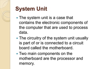 System Unit
 The system unit is a case that
  contains the electronic components of
  the computer that are used to process
  data.
 The circuitry of the system unit usually
  is part of or is connected to a circuit
  board called the motherboard.
 Two main components on the
  motherboard are the processor and
  memory.
 