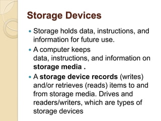 Storage Devices
 Storage holds data, instructions, and
  information for future use.
 A computer keeps
  data, instructions, and information on
  storage media .
 A storage device records (writes)
  and/or retrieves (reads) items to and
  from storage media. Drives and
  readers/writers, which are types of
  storage devices
 