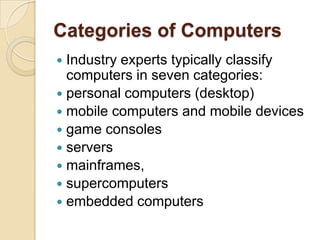 Categories of Computers
 Industry experts typically classify
  computers in seven categories:
 personal computers (desktop)
 mobile computers and mobile devices
 game consoles
 servers
 mainframes,
 supercomputers
 embedded computers
 