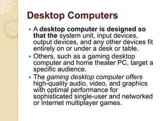 Desktop Computers
 A desktop computer is designed so
  that the system unit, input devices,
  output devices, and any other devices fit
  entirely on or under a desk or table.
 Others, such as a gaming desktop
  computer and home theater PC, target a
  specific audience.
 The gaming desktop computer offers
  high-quality audio, video, and graphics
  with optimal performance for
  sophisticated single-user and networked
  or Internet multiplayer games.
 