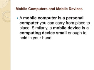 Mobile Computers and Mobile Devices

   A mobile computer is a personal
    computer you can carry from place to
    place. Similarly, a mobile device is a
    computing device small enough to
    hold in your hand.
 