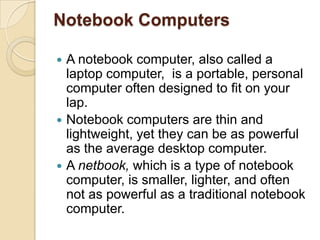 Notebook Computers

 A notebook computer, also called a
  laptop computer, is a portable, personal
  computer often designed to fit on your
  lap.
 Notebook computers are thin and
  lightweight, yet they can be as powerful
  as the average desktop computer.
 A netbook, which is a type of notebook
  computer, is smaller, lighter, and often
  not as powerful as a traditional notebook
  computer.
 