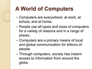A World of Computers
 Computers are everywhere: at work, at
  school, and at home.
 People use all types and sizes of computers
  for a variety of reasons and in a range of
  places.
 Computers are a primary means of local
  and global communication for billions of
  people.
 Through computers, society has instant
  access to information from around the
  globe.
 
