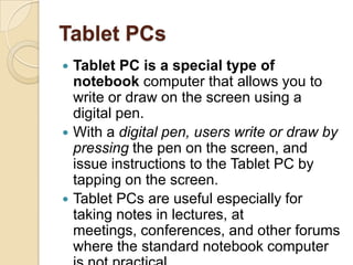 Tablet PCs
 Tablet PC is a special type of
  notebook computer that allows you to
  write or draw on the screen using a
  digital pen.
 With a digital pen, users write or draw by
  pressing the pen on the screen, and
  issue instructions to the Tablet PC by
  tapping on the screen.
 Tablet PCs are useful especially for
  taking notes in lectures, at
  meetings, conferences, and other forums
  where the standard notebook computer
 
