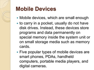 Mobile Devices
 Mobile devices, which are small enough
 to carry in a pocket, usually do not have
  disk drives. Instead, these devices store
  programs and data permanently on
  special memory inside the system unit or
  on small storage media such as memory
  cards.
 Five popular types of mobile devices are
  smart phones, PDAs, handheld
  computers, portable media players, and
  digital cameras.
 