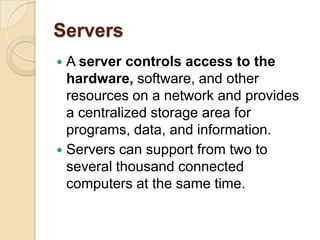 Servers
 A server controls access to the
  hardware, software, and other
  resources on a network and provides
  a centralized storage area for
  programs, data, and information.
 Servers can support from two to
  several thousand connected
  computers at the same time.
 