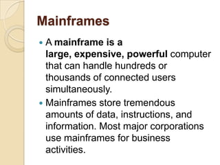 Mainframes
 A mainframe is a
  large, expensive, powerful computer
  that can handle hundreds or
  thousands of connected users
  simultaneously.
 Mainframes store tremendous
  amounts of data, instructions, and
  information. Most major corporations
  use mainframes for business
  activities.
 