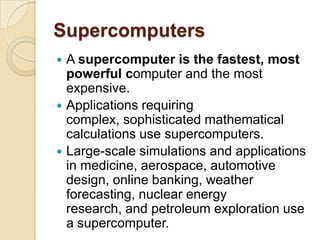 Supercomputers
 A supercomputer is the fastest, most
  powerful computer and the most
  expensive.
 Applications requiring
  complex, sophisticated mathematical
  calculations use supercomputers.
 Large-scale simulations and applications
  in medicine, aerospace, automotive
  design, online banking, weather
  forecasting, nuclear energy
  research, and petroleum exploration use
  a supercomputer.
 